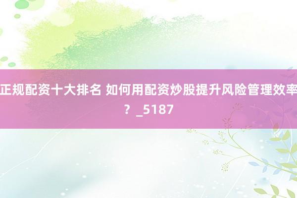 正规配资十大排名 如何用配资炒股提升风险管理效率？_5187