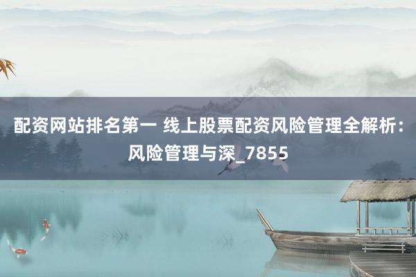 配资网站排名第一 线上股票配资风险管理全解析：风险管理与深_7855