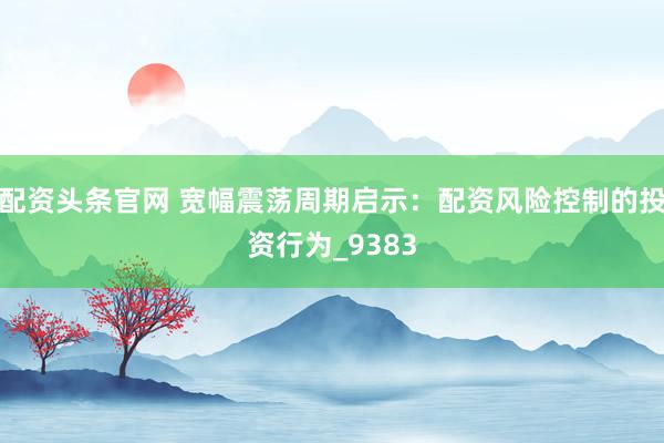 配资头条官网 宽幅震荡周期启示：配资风险控制的投资行为_9383
