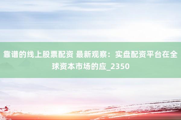 靠谱的线上股票配资 最新观察：实盘配资平台在全球资本市场的应_2350