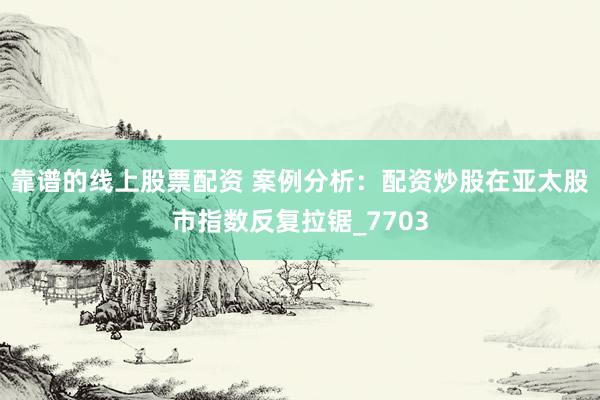靠谱的线上股票配资 案例分析：配资炒股在亚太股市指数反复拉锯_7703