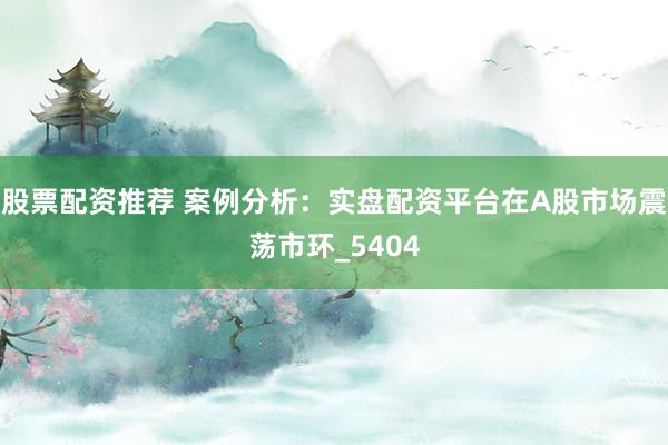 股票配资推荐 案例分析：实盘配资平台在A股市场震荡市环_5404