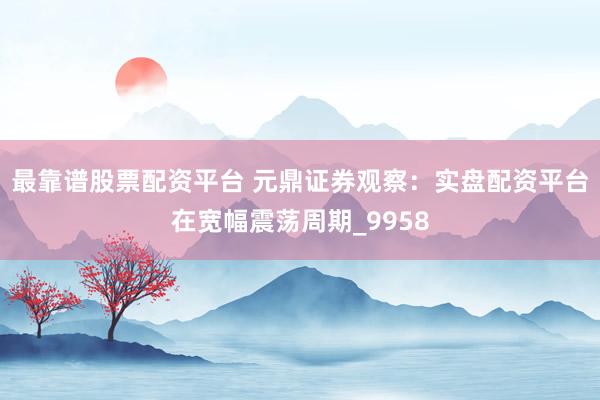 最靠谱股票配资平台 元鼎证券观察：实盘配资平台在宽幅震荡周期_9958