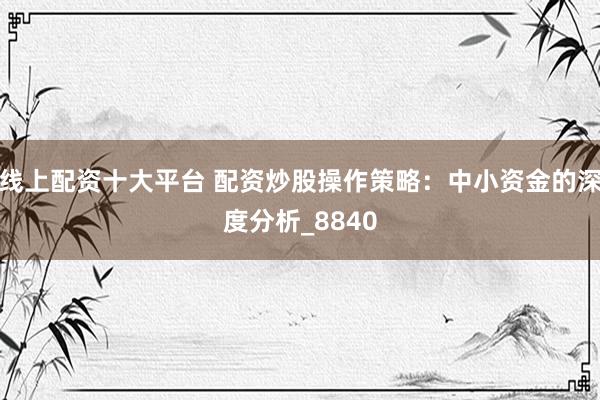 线上配资十大平台 配资炒股操作策略：中小资金的深度分析_8840