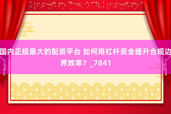 国内正规最大的配资平台 如何用杠杆资金提升合规边界效率？_7841