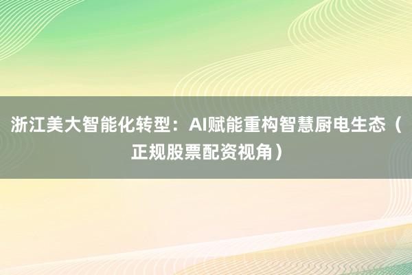 浙江美大智能化转型：AI赋能重构智慧厨电生态（正规股票配资视角）