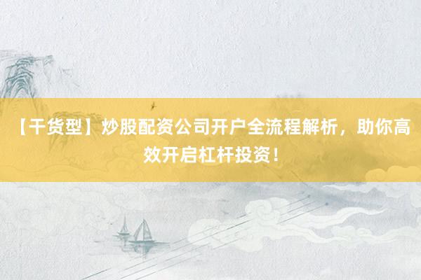 【干货型】炒股配资公司开户全流程解析，助你高效开启杠杆投资！