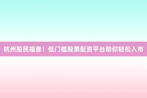 杭州股民福音！低门槛股票配资平台助你轻松入市
