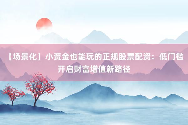 【场景化】小资金也能玩的正规股票配资：低门槛开启财富增值新路径