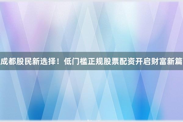 成都股民新选择！低门槛正规股票配资开启财富新篇