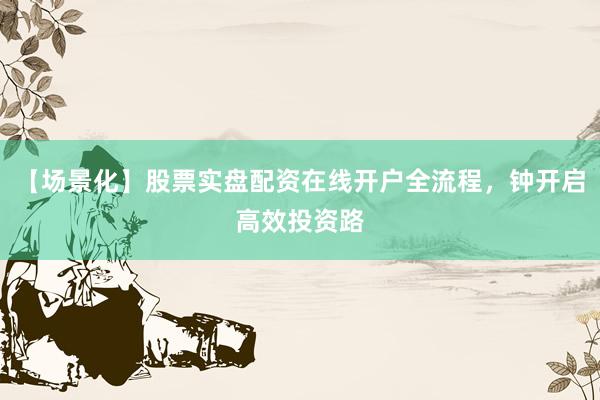 【场景化】股票实盘配资在线开户全流程，钟开启高效投资路