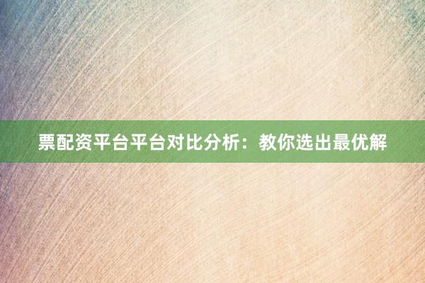票配资平台平台对比分析：教你选出最优解