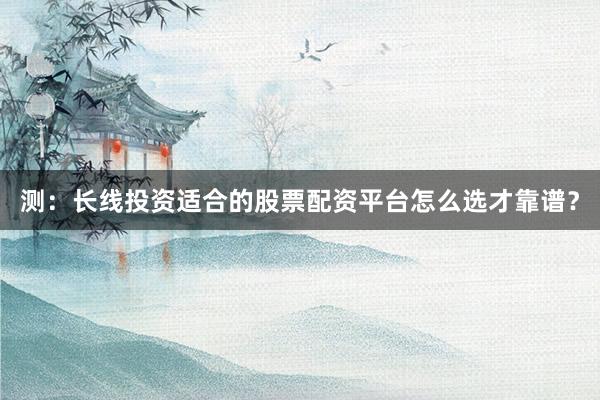 测：长线投资适合的股票配资平台怎么选才靠谱？