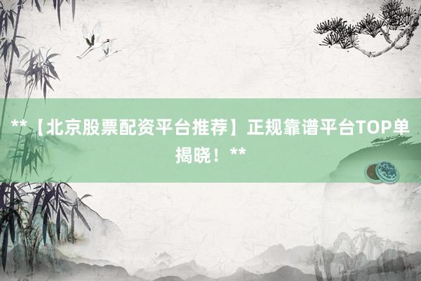 **【北京股票配资平台推荐】正规靠谱平台TOP单揭晓！**