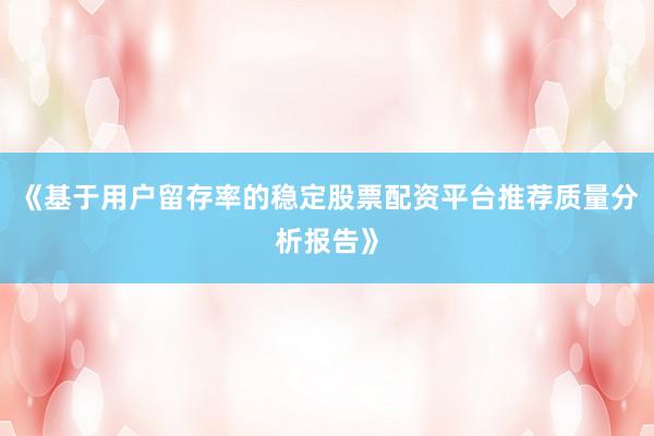 《基于用户留存率的稳定股票配资平台推荐质量分析报告》