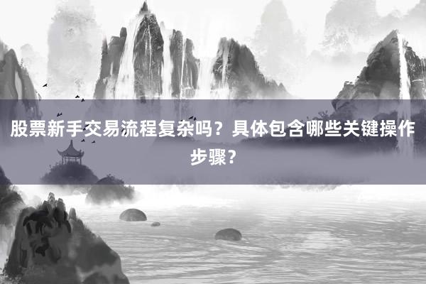 股票新手交易流程复杂吗？具体包含哪些关键操作步骤？