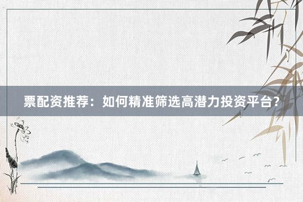 票配资推荐：如何精准筛选高潜力投资平台？