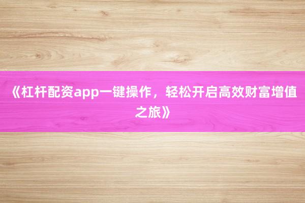 《杠杆配资app一键操作，轻松开启高效财富增值之旅》