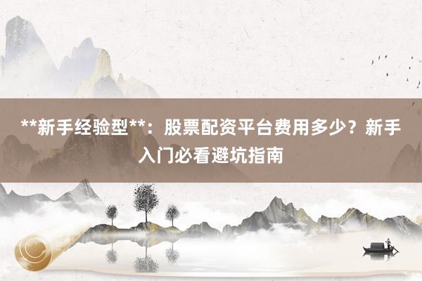 **新手经验型**：股票配资平台费用多少？新手入门必看避坑指南