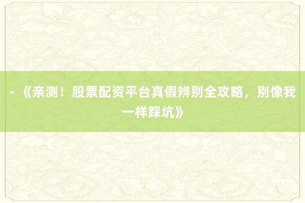 - 《亲测！股票配资平台真假辨别全攻略，别像我一样踩坑》