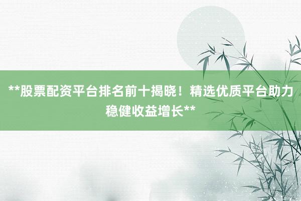 **股票配资平台排名前十揭晓！精选优质平台助力稳健收益增长**