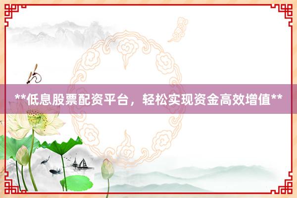 **低息股票配资平台，轻松实现资金高效增值**