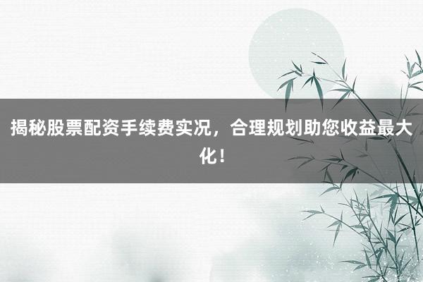 揭秘股票配资手续费实况，合理规划助您收益最大化！