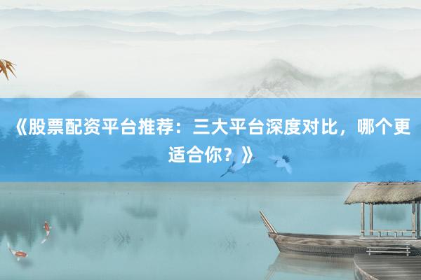 《股票配资平台推荐：三大平台深度对比，哪个更适合你？》