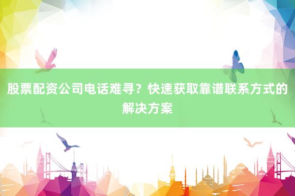 股票配资公司电话难寻？快速获取靠谱联系方式的解决方案