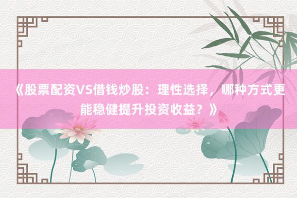 《股票配资VS借钱炒股：理性选择，哪种方式更能稳健提升投资收益？》