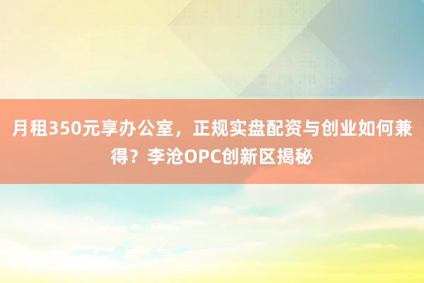 月租350元享办公室，正规实盘配资与创业如何兼得？李沧OPC创新区揭秘