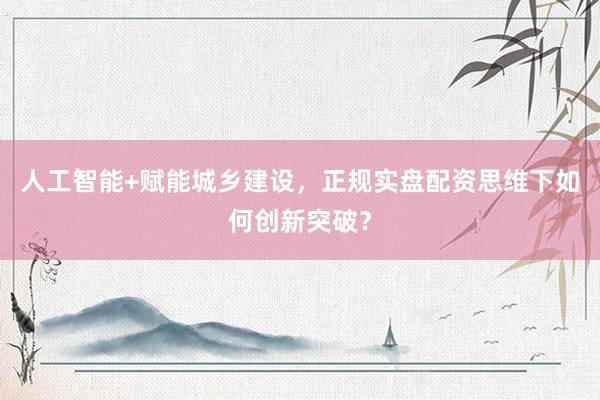 人工智能+赋能城乡建设，正规实盘配资思维下如何创新突破？