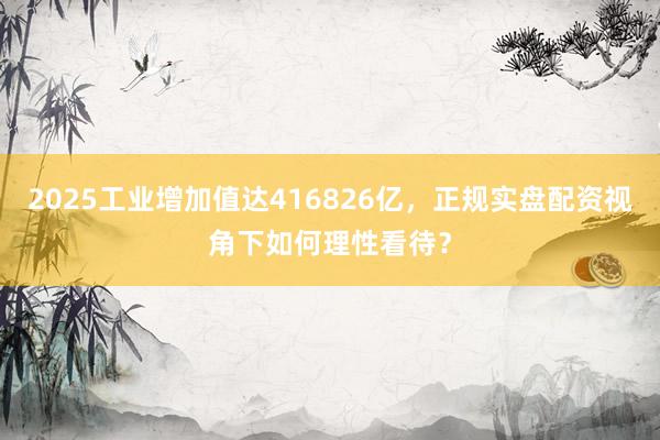 2025工业增加值达416826亿，正规实盘配资视角下如何理性看待？