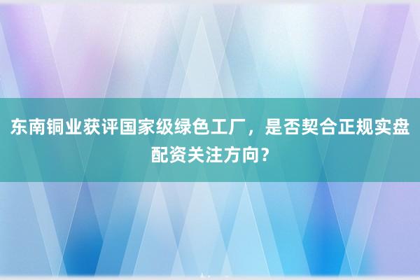 东南铜业获评国家级绿色工厂，是否契合正规实盘配资关注方向？