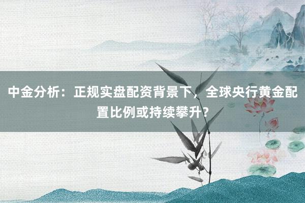 中金分析：正规实盘配资背景下，全球央行黄金配置比例或持续攀升？