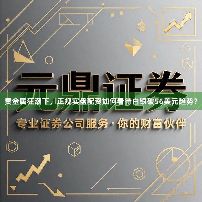贵金属狂潮下，正规实盘配资如何看待白银破56美元趋势？