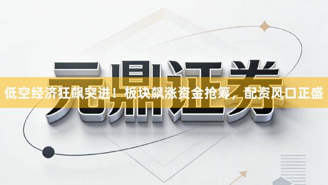 低空经济狂飙突进！板块飙涨资金抢筹，配资风口正盛