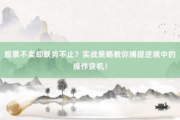 股票不卖却跌势不止？实战策略教你捕捉逆境中的操作良机！