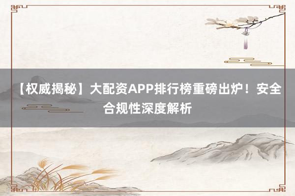 【权威揭秘】大配资APP排行榜重磅出炉！安全合规性深度解析