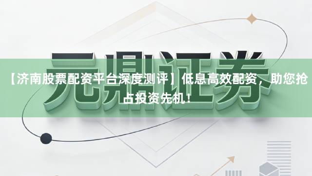 【济南股票配资平台深度测评】低息高效配资，助您抢占投资先机！