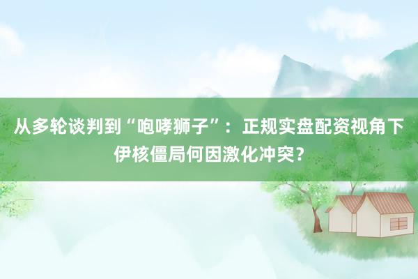从多轮谈判到“咆哮狮子”：正规实盘配资视角下伊核僵局何因激化冲突？