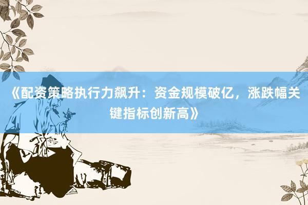 《配资策略执行力飙升：资金规模破亿，涨跌幅关键指标创新高》