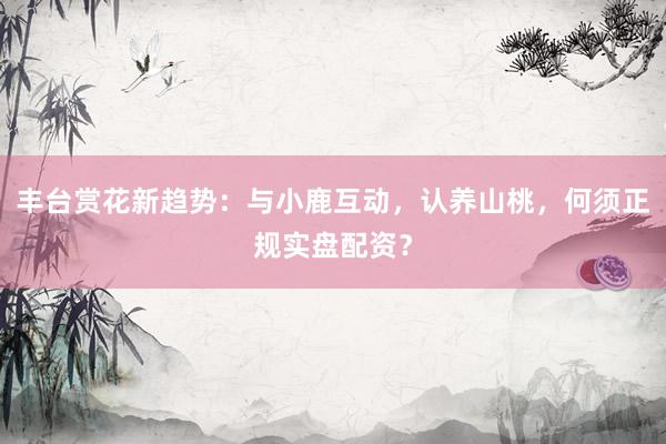 丰台赏花新趋势：与小鹿互动，认养山桃，何须正规实盘配资？