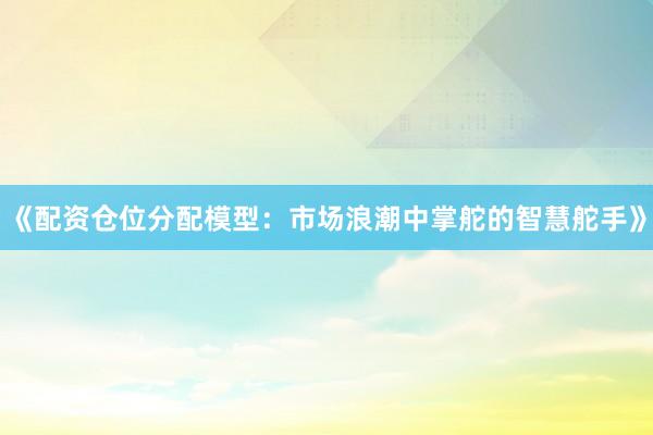 《配资仓位分配模型：市场浪潮中掌舵的智慧舵手》