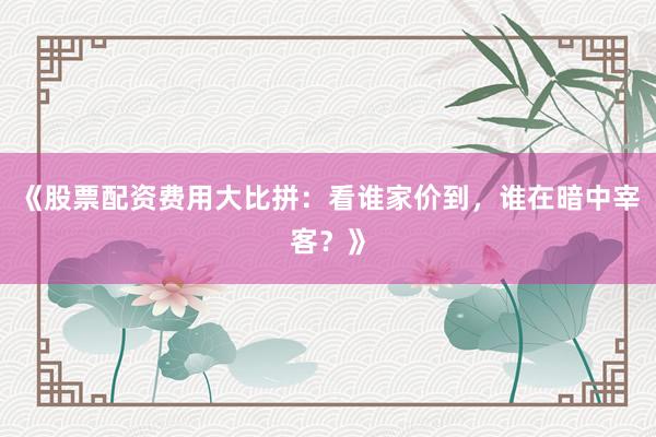 《股票配资费用大比拼：看谁家价到，谁在暗中宰客？》