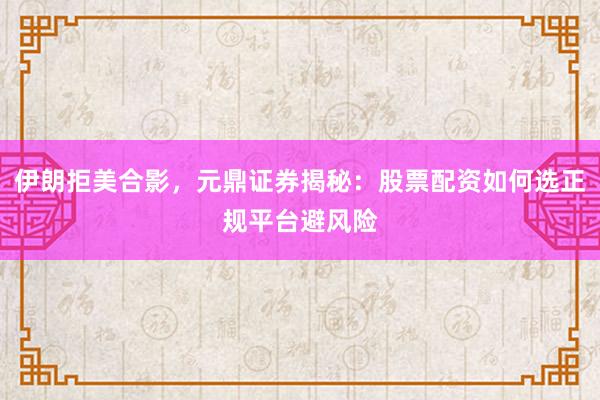 伊朗拒美合影，元鼎证券揭秘：股票配资如何选正规平台避风险