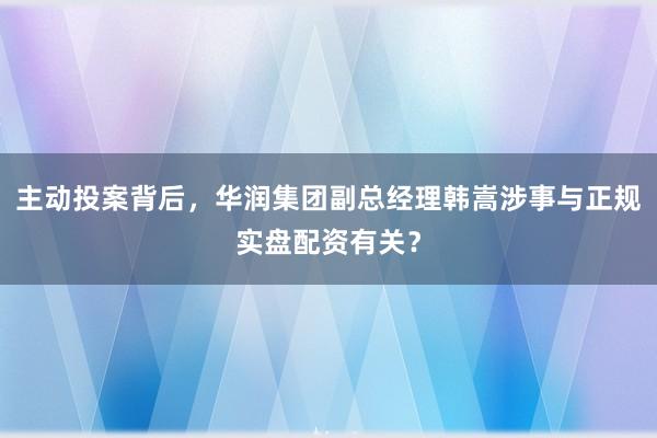 主动投案背后，华润集团副总经理韩嵩涉事与正规实盘配资有关？