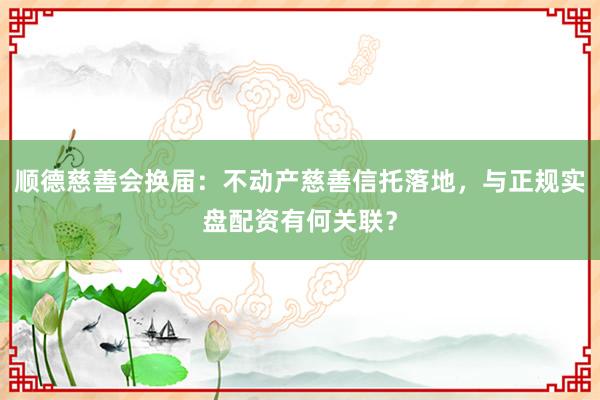 顺德慈善会换届：不动产慈善信托落地，与正规实盘配资有何关联？