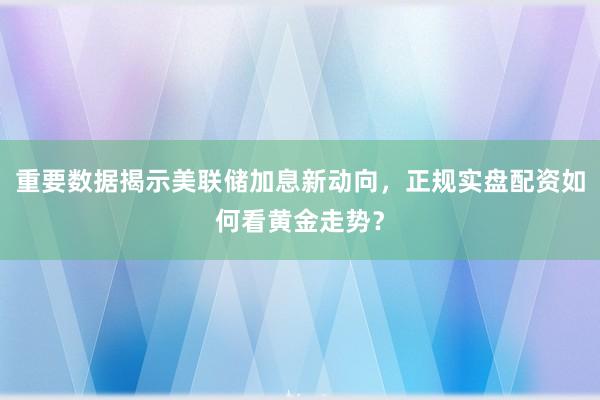 重要数据揭示美联储加息新动向，正规实盘配资如何看黄金走势？