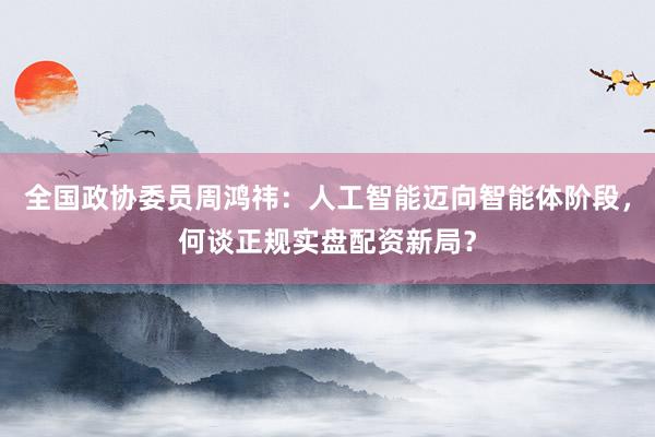 全国政协委员周鸿祎：人工智能迈向智能体阶段，何谈正规实盘配资新局？
